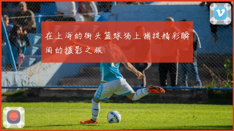 在上海的街头篮球场上捕捉精彩瞬间的摄影之旅